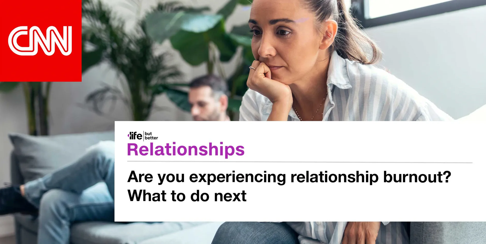 CNN logo and photo of couple turning away from one another. CNN tagline: life but better. Section: Relationships Headline: Are you experiencing relationship burnout? What to do next
